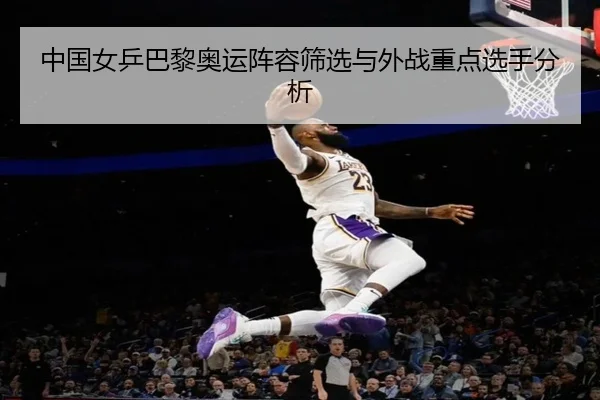 中国女乒巴黎奥运阵容筛选与外战重点选手分析